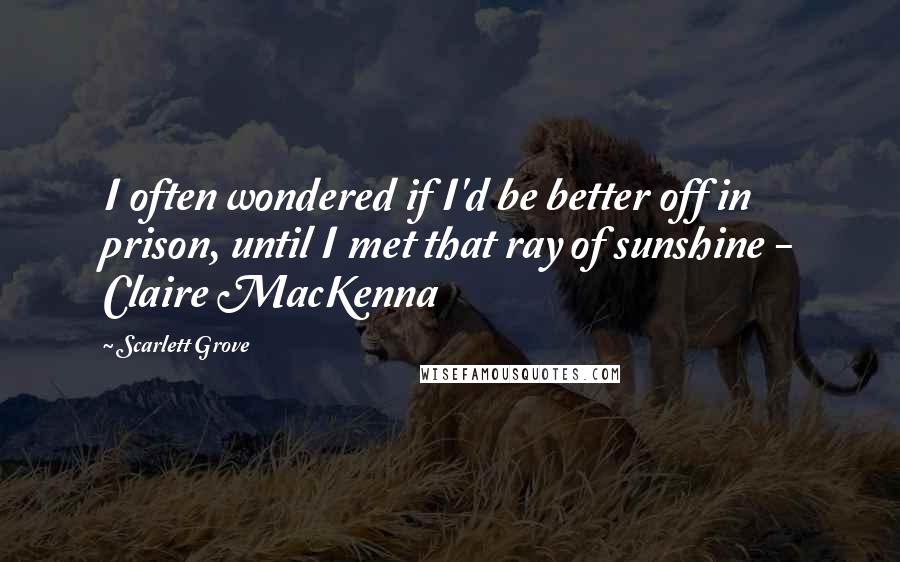 Scarlett Grove Quotes: I often wondered if I'd be better off in prison, until I met that ray of sunshine - Claire MacKenna