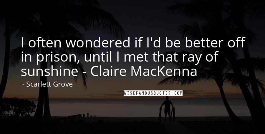 Scarlett Grove Quotes: I often wondered if I'd be better off in prison, until I met that ray of sunshine - Claire MacKenna