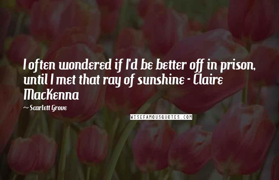 Scarlett Grove Quotes: I often wondered if I'd be better off in prison, until I met that ray of sunshine - Claire MacKenna