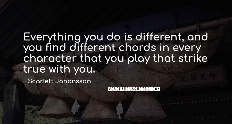 Scarlett Johansson Quotes: Everything you do is different, and you find different chords in every character that you play that strike true with you.