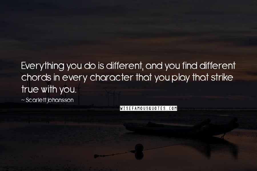 Scarlett Johansson Quotes: Everything you do is different, and you find different chords in every character that you play that strike true with you.