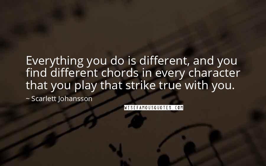 Scarlett Johansson Quotes: Everything you do is different, and you find different chords in every character that you play that strike true with you.