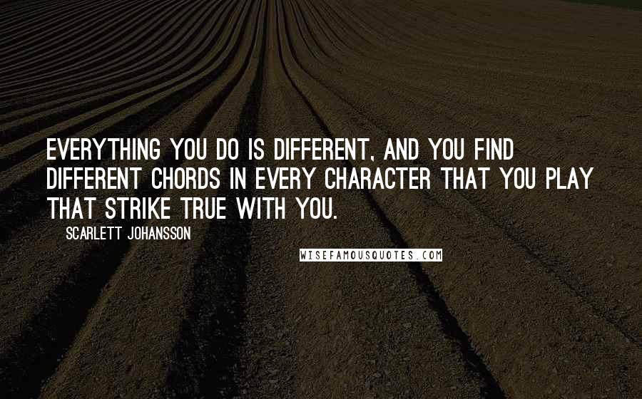 Scarlett Johansson Quotes: Everything you do is different, and you find different chords in every character that you play that strike true with you.