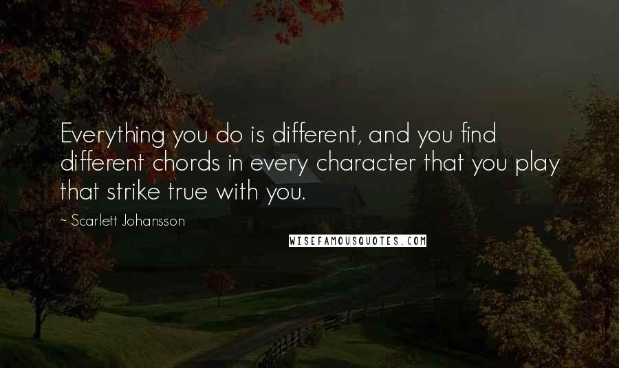 Scarlett Johansson Quotes: Everything you do is different, and you find different chords in every character that you play that strike true with you.
