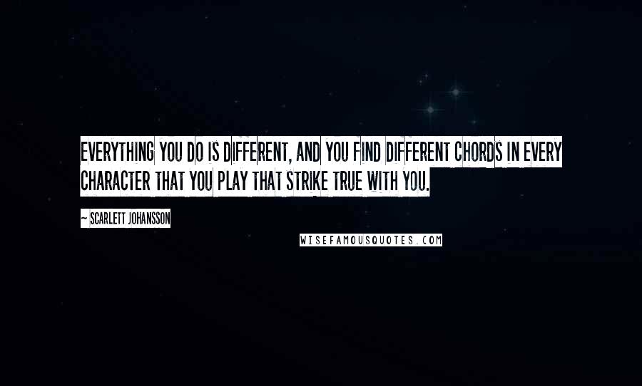 Scarlett Johansson Quotes: Everything you do is different, and you find different chords in every character that you play that strike true with you.