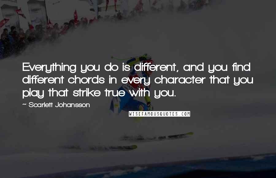 Scarlett Johansson Quotes: Everything you do is different, and you find different chords in every character that you play that strike true with you.