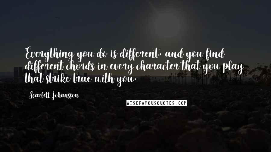 Scarlett Johansson Quotes: Everything you do is different, and you find different chords in every character that you play that strike true with you.