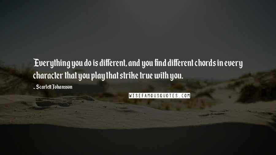 Scarlett Johansson Quotes: Everything you do is different, and you find different chords in every character that you play that strike true with you.