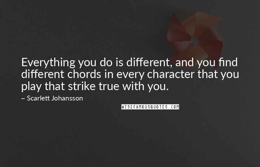 Scarlett Johansson Quotes: Everything you do is different, and you find different chords in every character that you play that strike true with you.