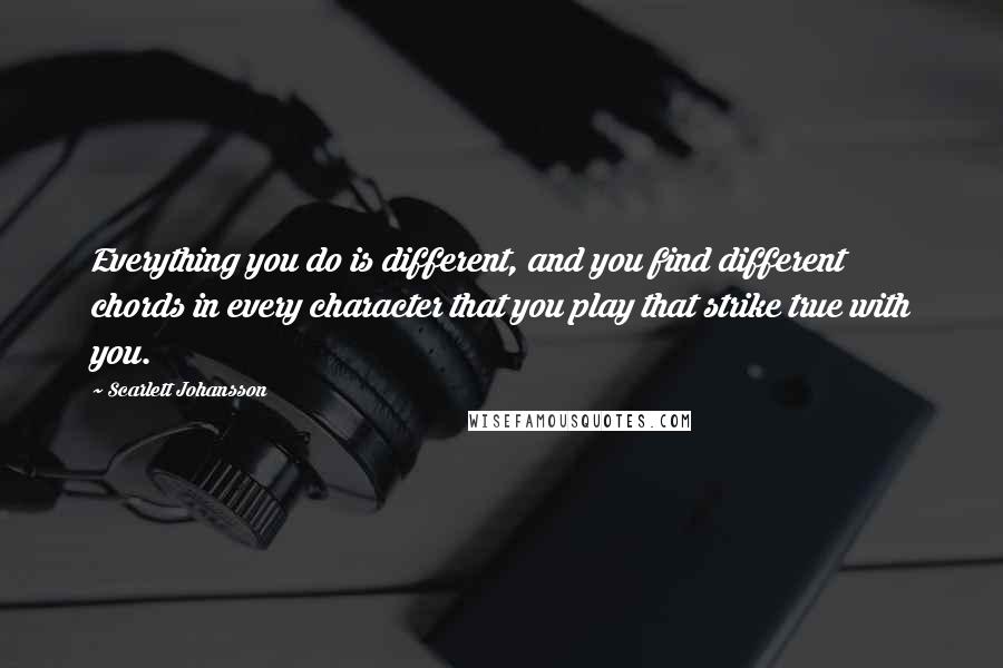 Scarlett Johansson Quotes: Everything you do is different, and you find different chords in every character that you play that strike true with you.