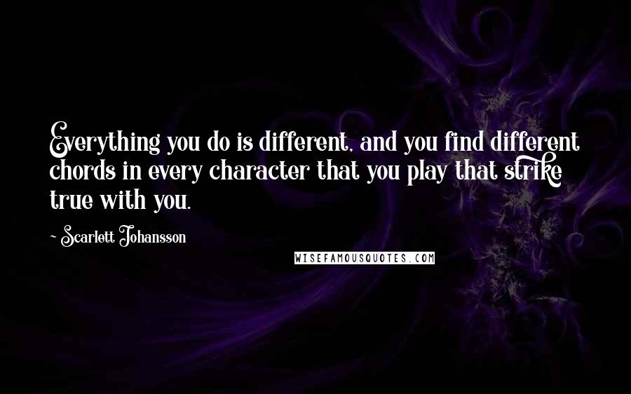 Scarlett Johansson Quotes: Everything you do is different, and you find different chords in every character that you play that strike true with you.