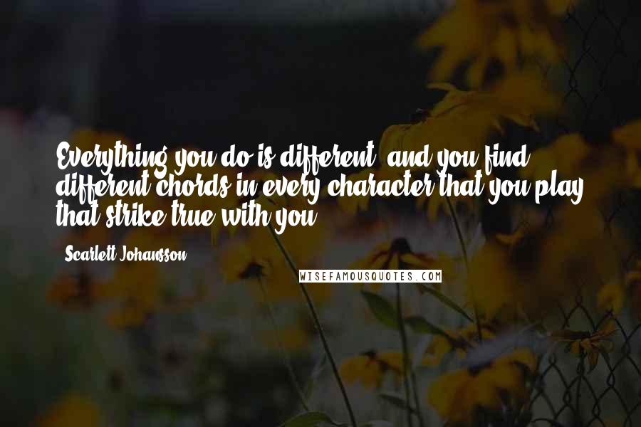 Scarlett Johansson Quotes: Everything you do is different, and you find different chords in every character that you play that strike true with you.