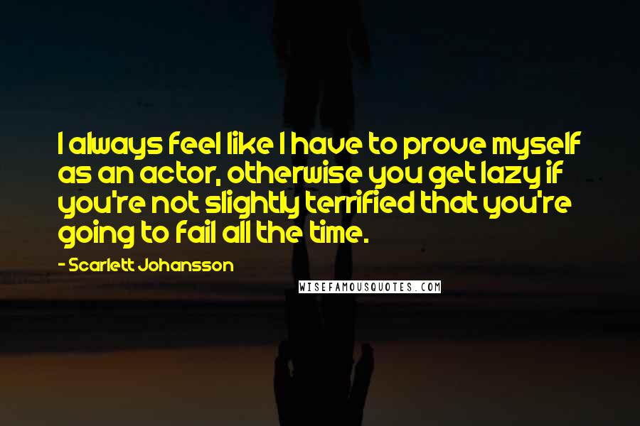 Scarlett Johansson Quotes: I always feel like I have to prove myself as an actor, otherwise you get lazy if you're not slightly terrified that you're going to fail all the time.