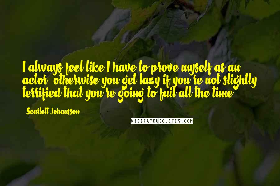 Scarlett Johansson Quotes: I always feel like I have to prove myself as an actor, otherwise you get lazy if you're not slightly terrified that you're going to fail all the time.