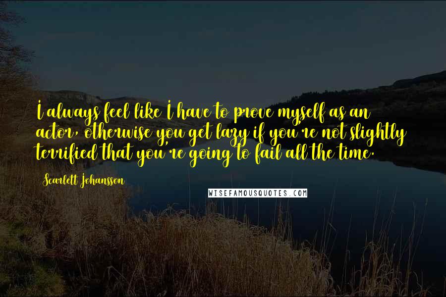 Scarlett Johansson Quotes: I always feel like I have to prove myself as an actor, otherwise you get lazy if you're not slightly terrified that you're going to fail all the time.