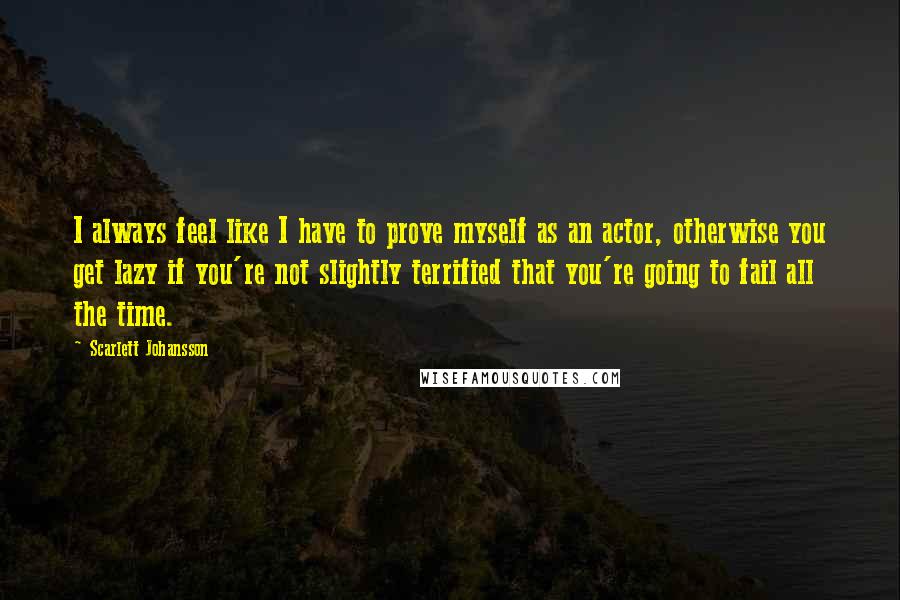 Scarlett Johansson Quotes: I always feel like I have to prove myself as an actor, otherwise you get lazy if you're not slightly terrified that you're going to fail all the time.