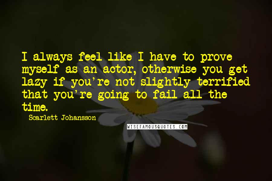 Scarlett Johansson Quotes: I always feel like I have to prove myself as an actor, otherwise you get lazy if you're not slightly terrified that you're going to fail all the time.