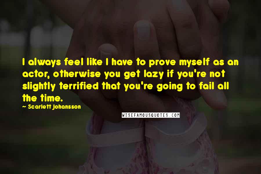 Scarlett Johansson Quotes: I always feel like I have to prove myself as an actor, otherwise you get lazy if you're not slightly terrified that you're going to fail all the time.
