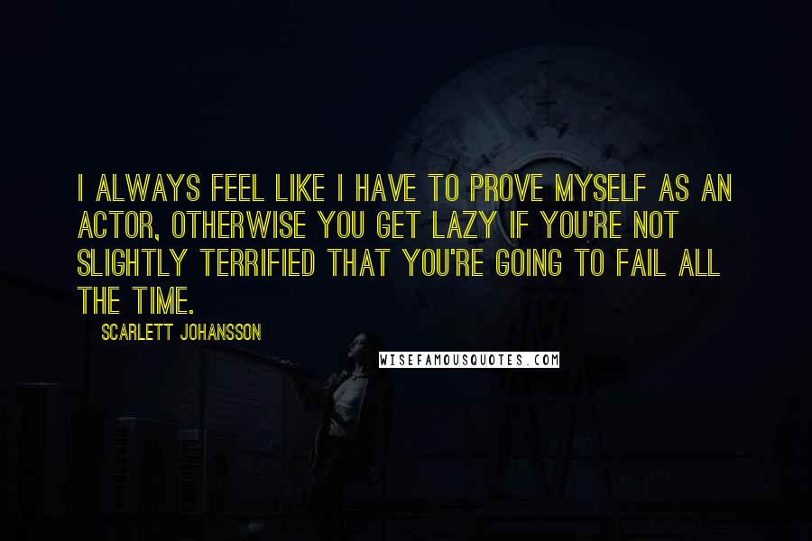 Scarlett Johansson Quotes: I always feel like I have to prove myself as an actor, otherwise you get lazy if you're not slightly terrified that you're going to fail all the time.