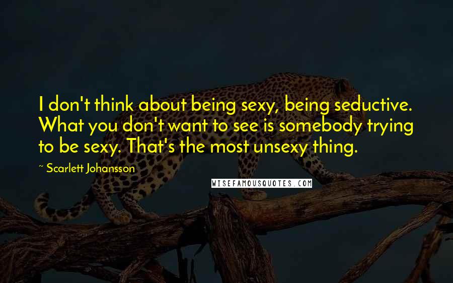 Scarlett Johansson Quotes: I don't think about being sexy, being seductive. What you don't want to see is somebody trying to be sexy. That's the most unsexy thing.