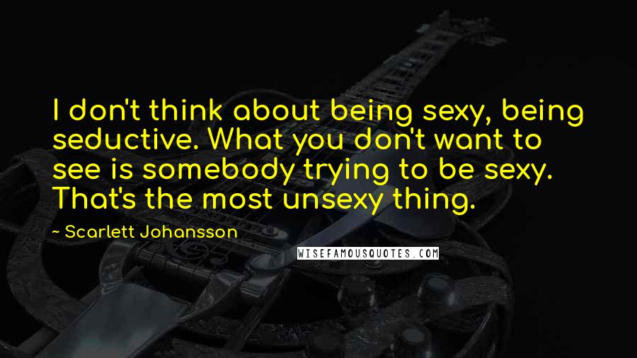 Scarlett Johansson Quotes: I don't think about being sexy, being seductive. What you don't want to see is somebody trying to be sexy. That's the most unsexy thing.