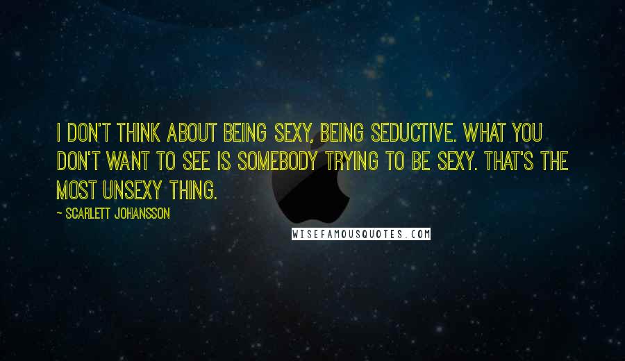 Scarlett Johansson Quotes: I don't think about being sexy, being seductive. What you don't want to see is somebody trying to be sexy. That's the most unsexy thing.