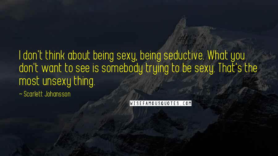 Scarlett Johansson Quotes: I don't think about being sexy, being seductive. What you don't want to see is somebody trying to be sexy. That's the most unsexy thing.