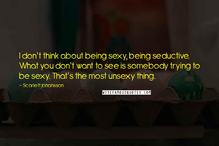 Scarlett Johansson Quotes: I don't think about being sexy, being seductive. What you don't want to see is somebody trying to be sexy. That's the most unsexy thing.