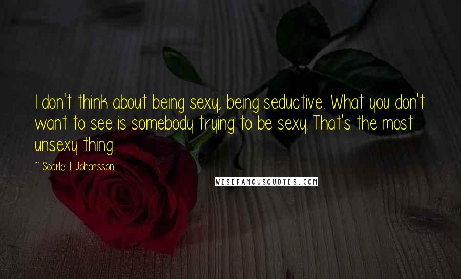 Scarlett Johansson Quotes: I don't think about being sexy, being seductive. What you don't want to see is somebody trying to be sexy. That's the most unsexy thing.