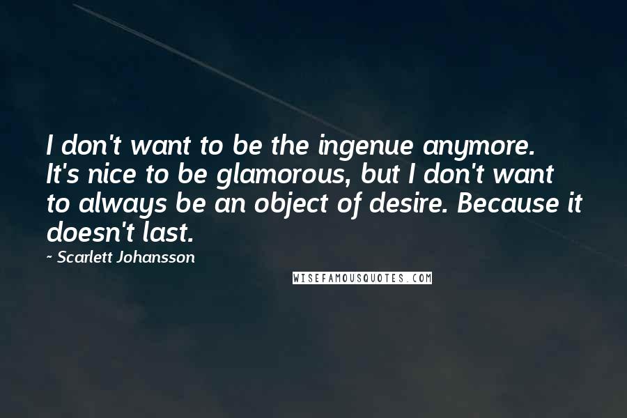 Scarlett Johansson Quotes: I don't want to be the ingenue anymore. It's nice to be glamorous, but I don't want to always be an object of desire. Because it doesn't last.