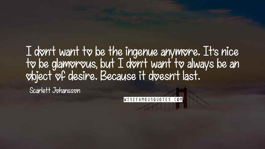 Scarlett Johansson Quotes: I don't want to be the ingenue anymore. It's nice to be glamorous, but I don't want to always be an object of desire. Because it doesn't last.