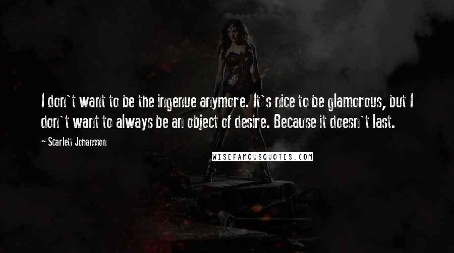 Scarlett Johansson Quotes: I don't want to be the ingenue anymore. It's nice to be glamorous, but I don't want to always be an object of desire. Because it doesn't last.