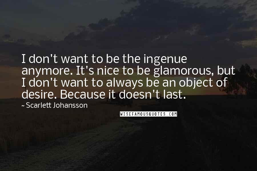 Scarlett Johansson Quotes: I don't want to be the ingenue anymore. It's nice to be glamorous, but I don't want to always be an object of desire. Because it doesn't last.