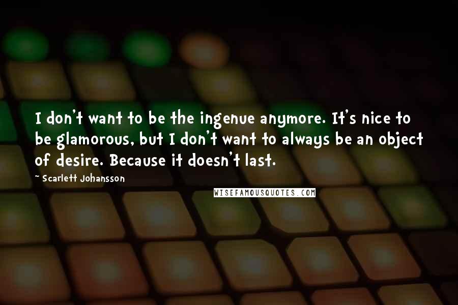 Scarlett Johansson Quotes: I don't want to be the ingenue anymore. It's nice to be glamorous, but I don't want to always be an object of desire. Because it doesn't last.