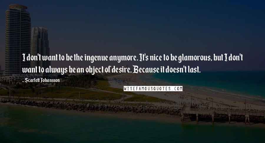 Scarlett Johansson Quotes: I don't want to be the ingenue anymore. It's nice to be glamorous, but I don't want to always be an object of desire. Because it doesn't last.