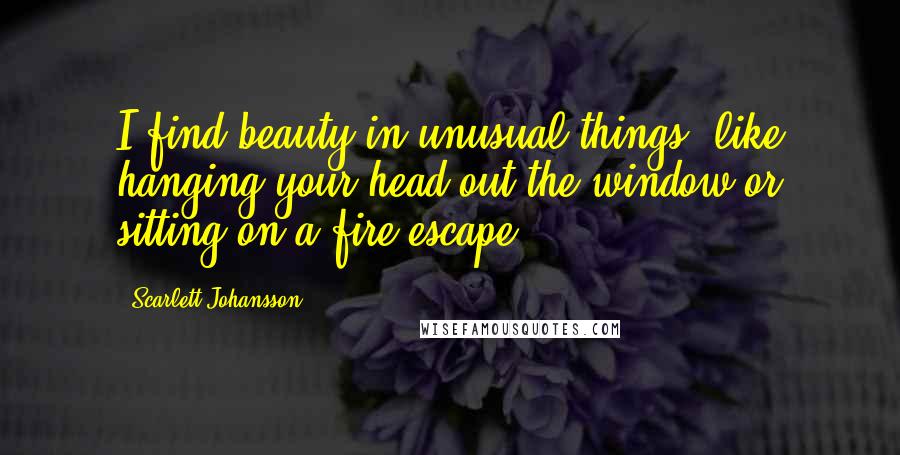 Scarlett Johansson Quotes: I find beauty in unusual things, like hanging your head out the window or sitting on a fire escape.