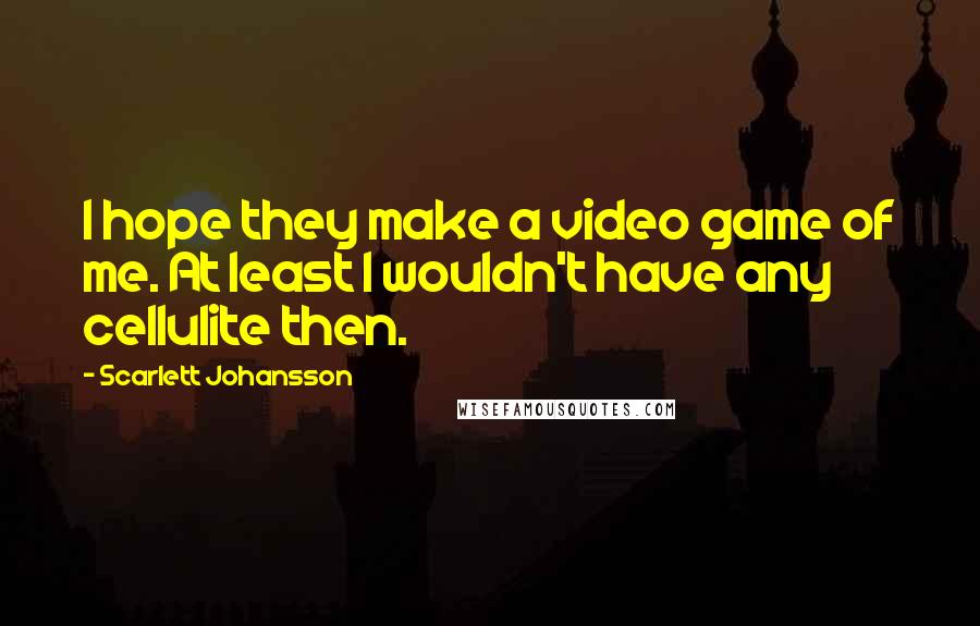 Scarlett Johansson Quotes: I hope they make a video game of me. At least I wouldn't have any cellulite then.