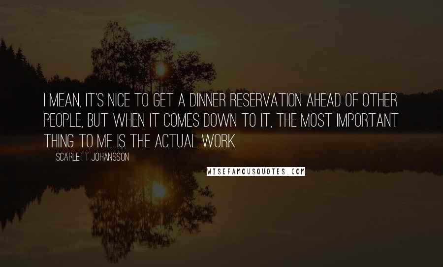 Scarlett Johansson Quotes: I mean, it's nice to get a dinner reservation ahead of other people, but when it comes down to it, the most important thing to me is the actual work.