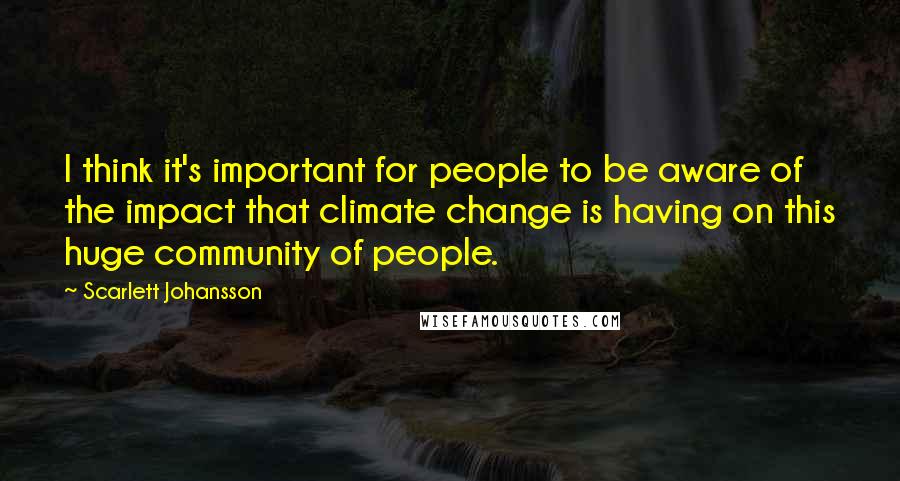 Scarlett Johansson Quotes: I think it's important for people to be aware of the impact that climate change is having on this huge community of people.