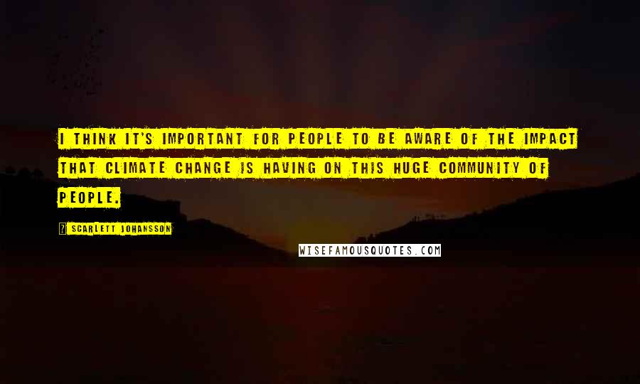 Scarlett Johansson Quotes: I think it's important for people to be aware of the impact that climate change is having on this huge community of people.