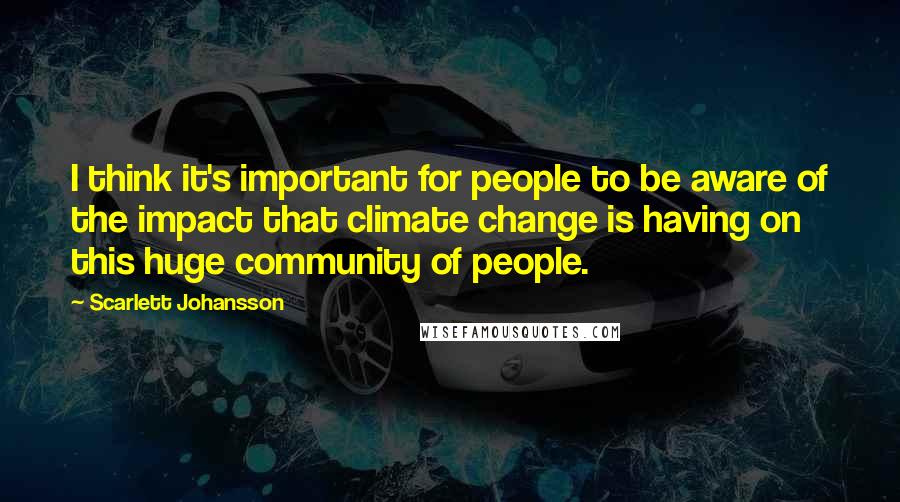 Scarlett Johansson Quotes: I think it's important for people to be aware of the impact that climate change is having on this huge community of people.