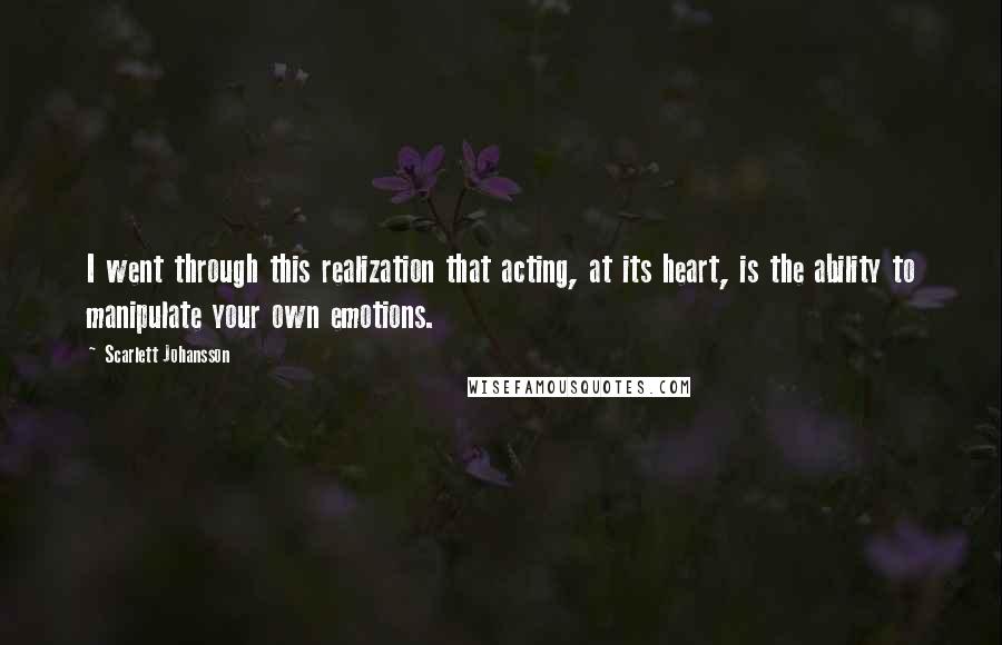 Scarlett Johansson Quotes: I went through this realization that acting, at its heart, is the ability to manipulate your own emotions.