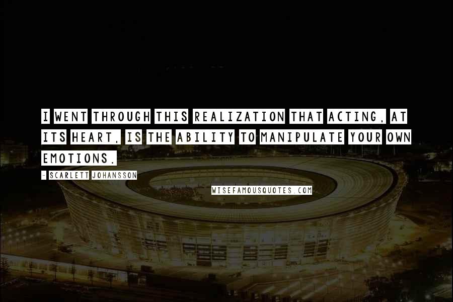 Scarlett Johansson Quotes: I went through this realization that acting, at its heart, is the ability to manipulate your own emotions.