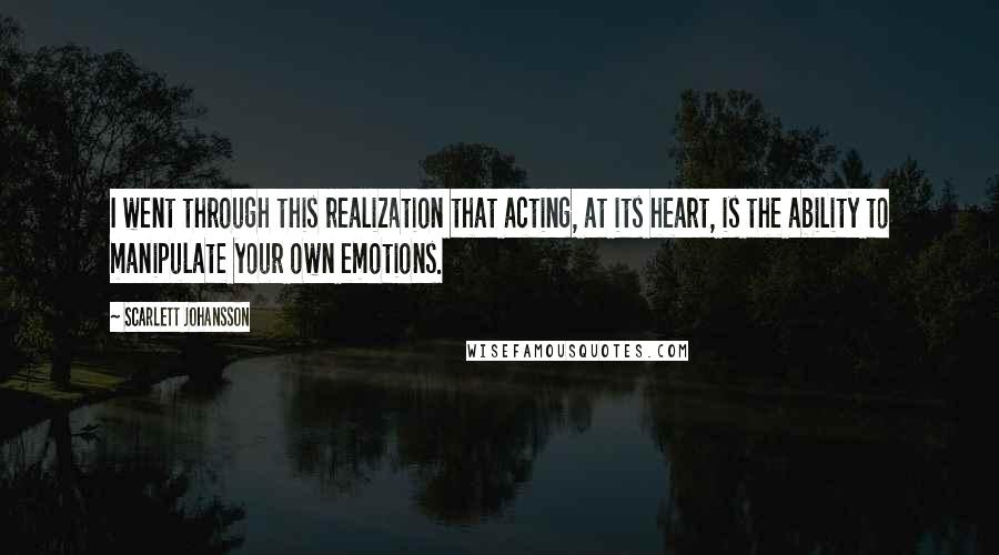 Scarlett Johansson Quotes: I went through this realization that acting, at its heart, is the ability to manipulate your own emotions.