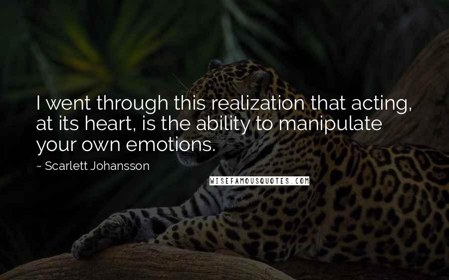 Scarlett Johansson Quotes: I went through this realization that acting, at its heart, is the ability to manipulate your own emotions.