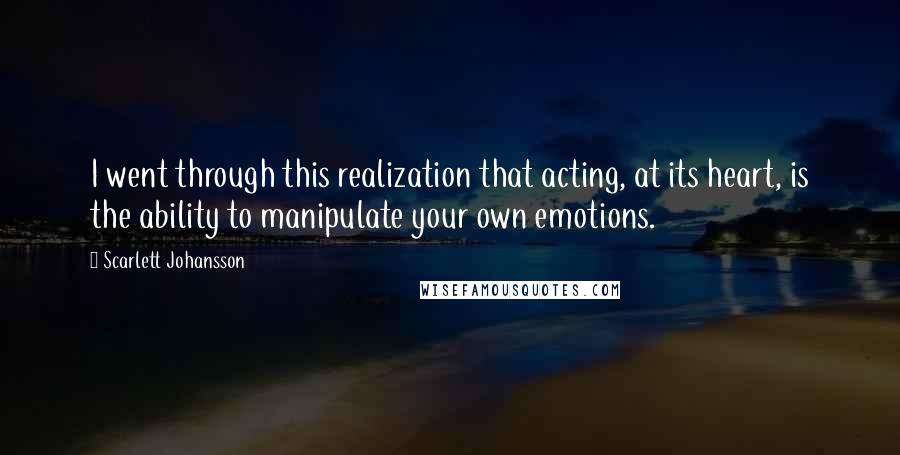 Scarlett Johansson Quotes: I went through this realization that acting, at its heart, is the ability to manipulate your own emotions.