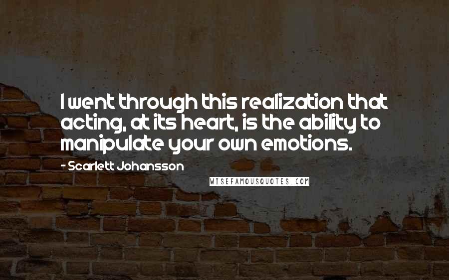 Scarlett Johansson Quotes: I went through this realization that acting, at its heart, is the ability to manipulate your own emotions.