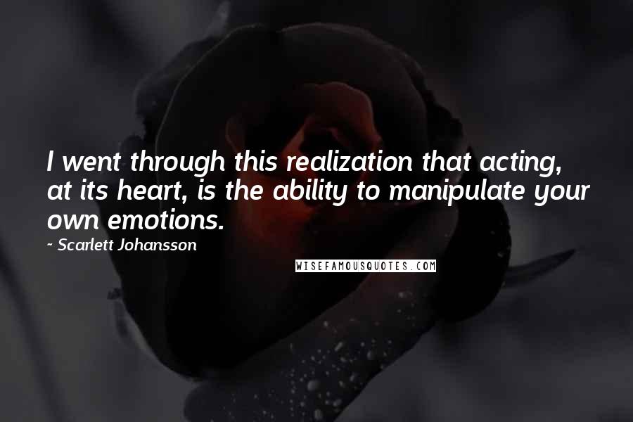 Scarlett Johansson Quotes: I went through this realization that acting, at its heart, is the ability to manipulate your own emotions.