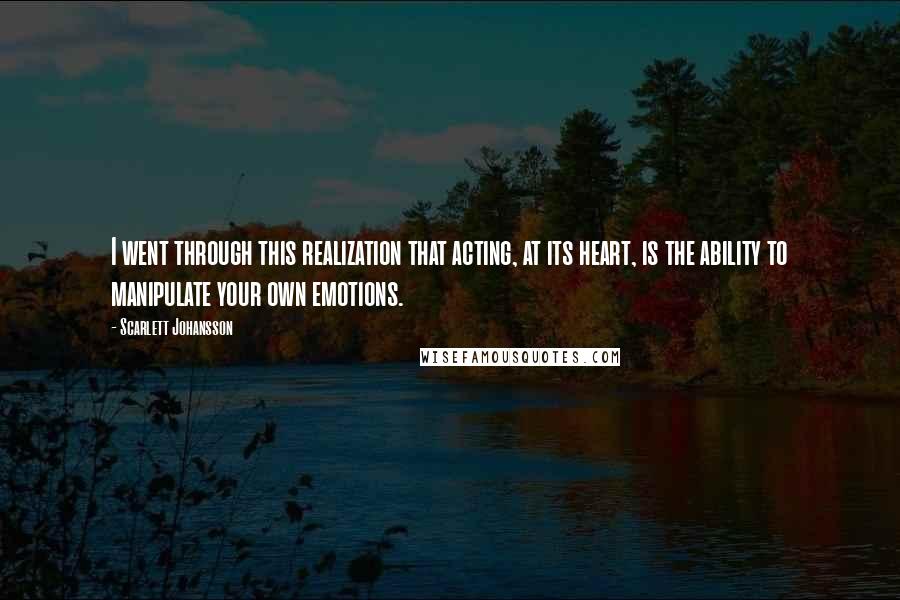 Scarlett Johansson Quotes: I went through this realization that acting, at its heart, is the ability to manipulate your own emotions.