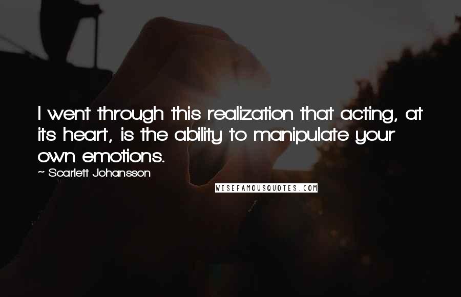 Scarlett Johansson Quotes: I went through this realization that acting, at its heart, is the ability to manipulate your own emotions.